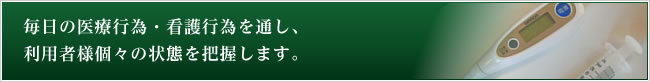 毎日の医療行為・看護行為を通し、利用者様個々の状態を把握します。